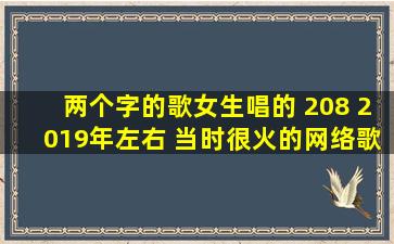 两个字的歌女生唱的 208 2019年左右 当时很火的网络歌